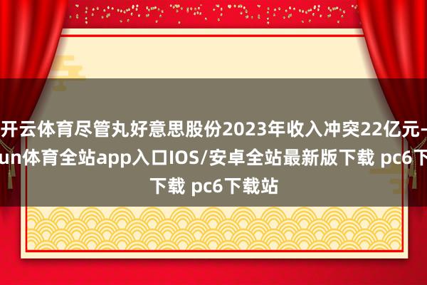 开云体育尽管丸好意思股份2023年收入冲突22亿元-kaiyun体育全站app入口IOS/安卓全站最新版下载 pc6下载站