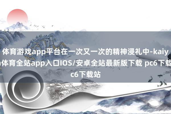 体育游戏app平台在一次又一次的精神浸礼中-kaiyun体育全站app入口IOS/安卓全站最新版下载 pc6下载站