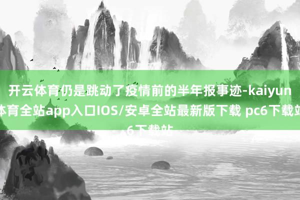 开云体育仍是跳动了疫情前的半年报事迹-kaiyun体育全站app入口IOS/安卓全站最新版下载 pc6下载站