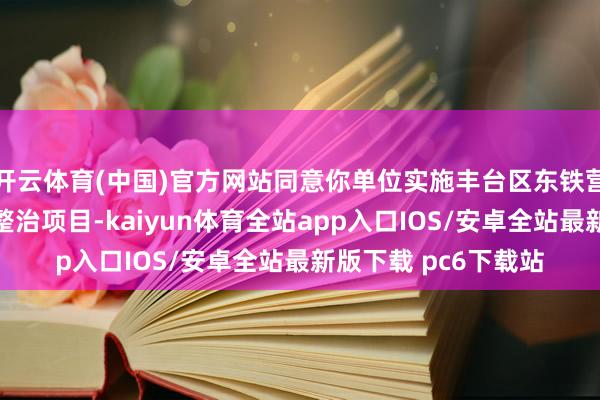 开云体育(中国)官方网站同意你单位实施丰台区东铁营棚户区改造和环境整治项目-kaiyun体育全站app入口IOS/安卓全站最新版下载 pc6下载站