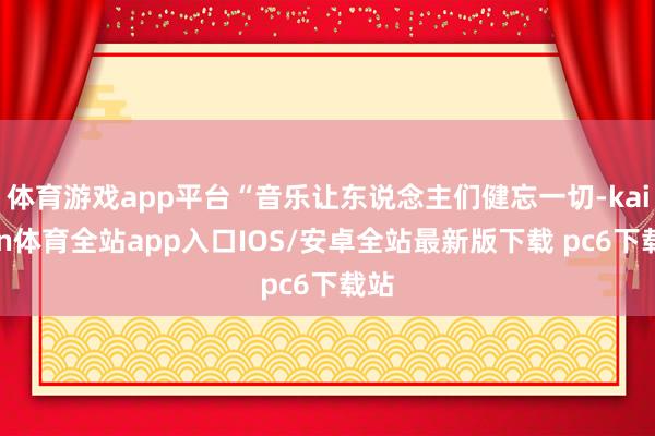 体育游戏app平台“音乐让东说念主们健忘一切-kaiyun体育全站app入口IOS/安卓全站最新版下载 pc6下载站