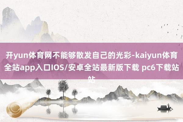 开yun体育网不能够散发自己的光彩-kaiyun体育全站app入口IOS/安卓全站最新版下载 pc6下载站