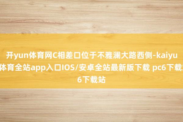 开yun体育网C相差口位于不雅澜大路西侧-kaiyun体育全站app入口IOS/安卓全站最新版下载 pc6下载站