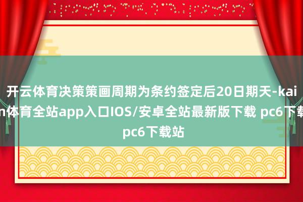 开云体育决策策画周期为条约签定后20日期天-kaiyun体育全站app入口IOS/安卓全站最新版下载 pc6下载站