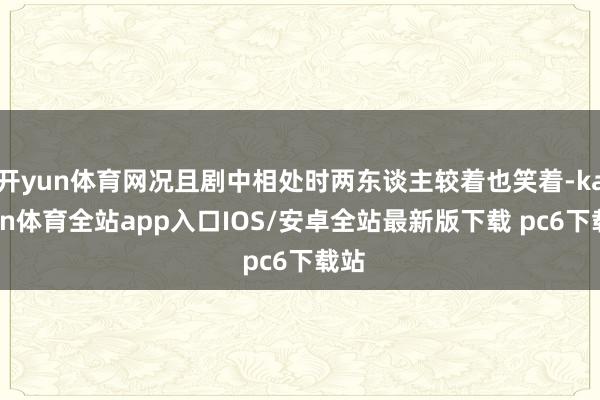 开yun体育网况且剧中相处时两东谈主较着也笑着-kaiyun体育全站app入口IOS/安卓全站最新版下载 pc6下载站