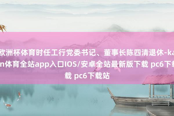 欧洲杯体育时任工行党委书记、董事长陈四清退休-kaiyun体育全站app入口IOS/安卓全站最新版下载 pc6下载站