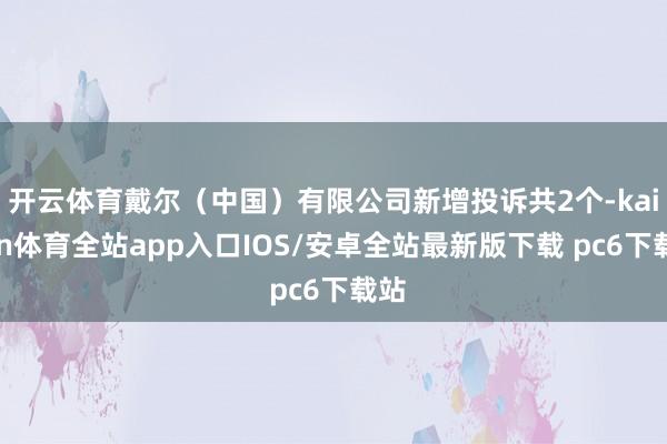 开云体育戴尔（中国）有限公司新增投诉共2个-kaiyun体育全站app入口IOS/安卓全站最新版下载 pc6下载站