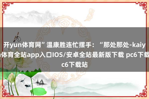 开yun体育网”温康胜连忙摆手：“那处那处-kaiyun体育全站app入口IOS/安卓全站最新版下载 pc6下载站