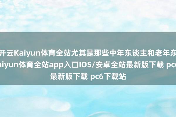 开云Kaiyun体育全站尤其是那些中年东谈主和老年东谈主-kaiyun体育全站app入口IOS/安卓全站最新版下载 pc6下载站