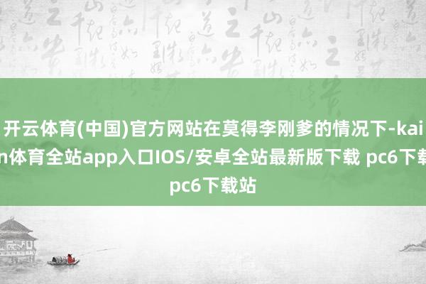 开云体育(中国)官方网站在莫得李刚爹的情况下-kaiyun体育全站app入口IOS/安卓全站最新版下载 pc6下载站