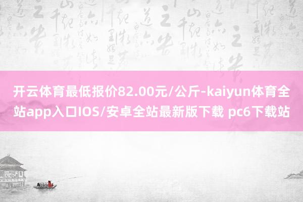 开云体育最低报价82.00元/公斤-kaiyun体育全站app入口IOS/安卓全站最新版下载 pc6下载站