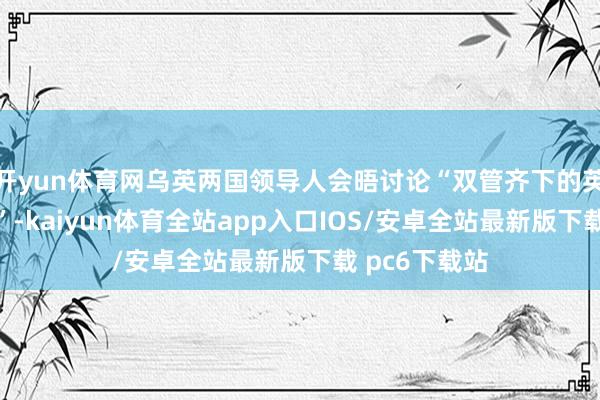 开yun体育网乌英两国领导人会晤讨论“双管齐下的英国对乌援助”-kaiyun体育全站app入口IOS/安卓全站最新版下载 pc6下载站