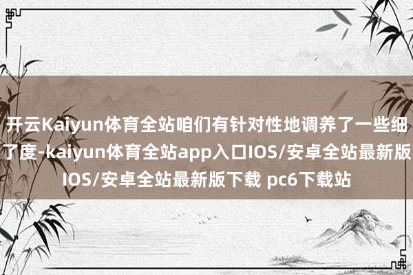 开云Kaiyun体育全站咱们有针对性地调养了一些细节参数以进步了了度-kaiyun体育全站app入口IOS/安卓全站最新版下载 pc6下载站