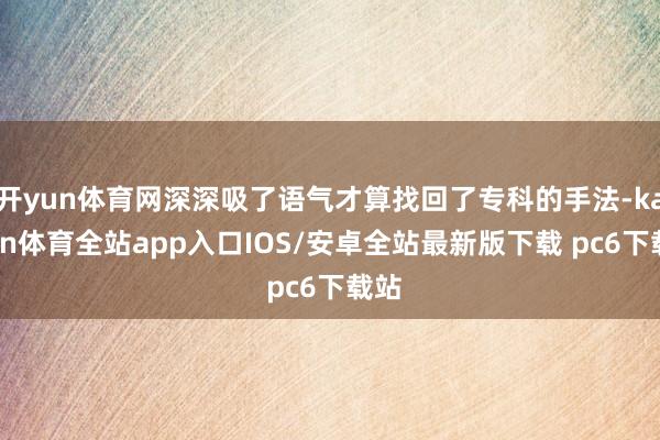 开yun体育网深深吸了语气才算找回了专科的手法-kaiyun体育全站app入口IOS/安卓全站最新版下载 pc6下载站