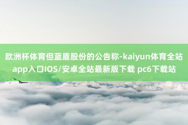 欧洲杯体育　　但蓝盾股份的公告称-kaiyun体育全站app入口IOS/安卓全站最新版下载 pc6下载站