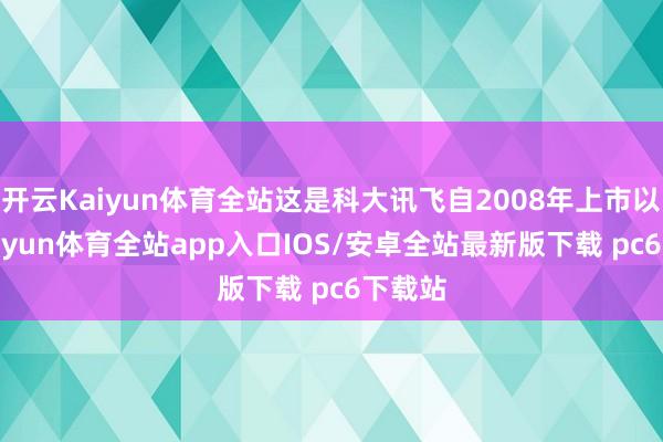 开云Kaiyun体育全站这是科大讯飞自2008年上市以来-kaiyun体育全站app入口IOS/安卓全站最新版下载 pc6下载站