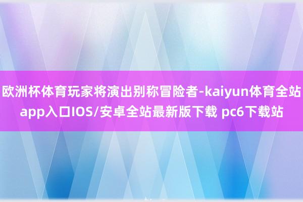 欧洲杯体育玩家将演出别称冒险者-kaiyun体育全站app入口IOS/安卓全站最新版下载 pc6下载站