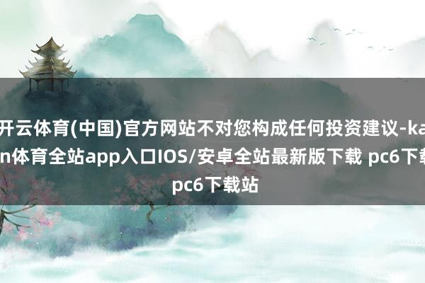 开云体育(中国)官方网站不对您构成任何投资建议-kaiyun体育全站app入口IOS/安卓全站最新版下载 pc6下载站