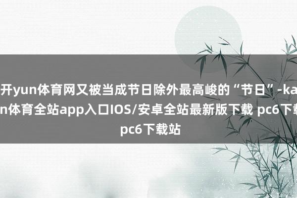 开yun体育网又被当成节日除外最高峻的“节日”-kaiyun体育全站app入口IOS/安卓全站最新版下载 pc6下载站