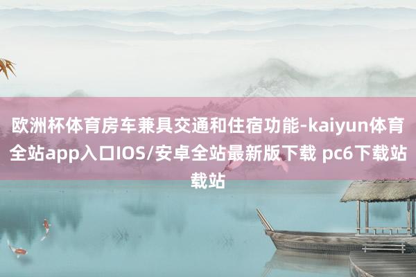 欧洲杯体育房车兼具交通和住宿功能-kaiyun体育全站app入口IOS/安卓全站最新版下载 pc6下载站