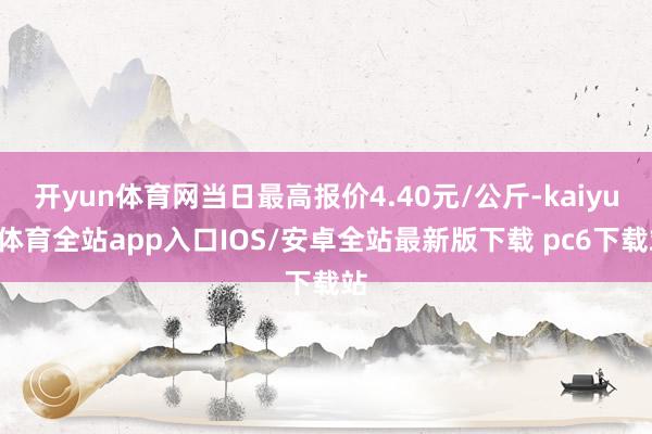 开yun体育网当日最高报价4.40元/公斤-kaiyun体育全站app入口IOS/安卓全站最新版下载 pc6下载站