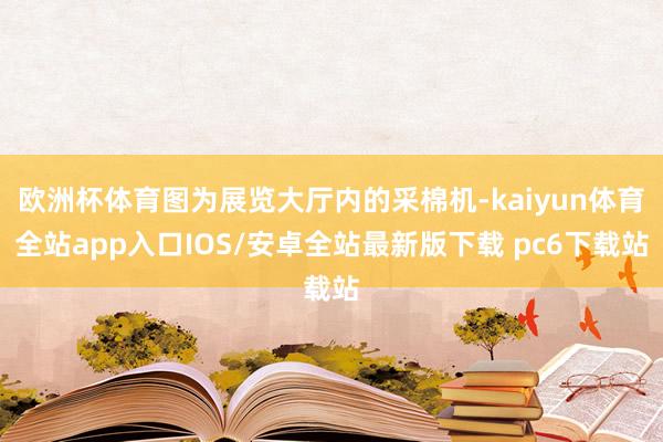 欧洲杯体育图为展览大厅内的采棉机-kaiyun体育全站app入口IOS/安卓全站最新版下载 pc6下载站