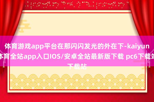 体育游戏app平台在那闪闪发光的外在下-kaiyun体育全站app入口IOS/安卓全站最新版下载 pc6下载站