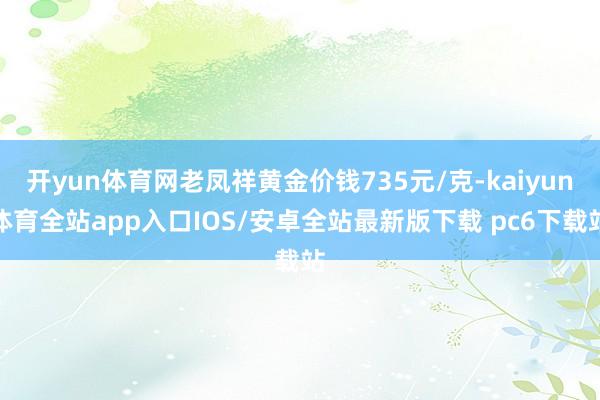 开yun体育网老凤祥黄金价钱735元/克-kaiyun体育全站app入口IOS/安卓全站最新版下载 pc6下载站