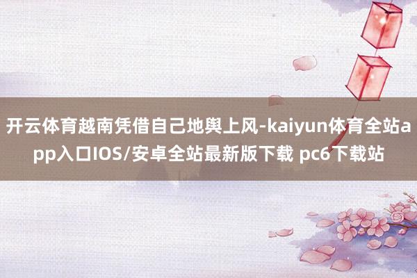 开云体育越南凭借自己地舆上风-kaiyun体育全站app入口IOS/安卓全站最新版下载 pc6下载站