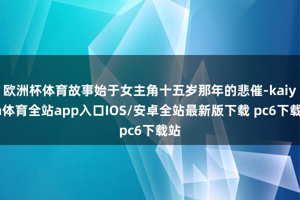 欧洲杯体育故事始于女主角十五岁那年的悲催-kaiyun体育全站app入口IOS/安卓全站最新版下载 pc6下载站