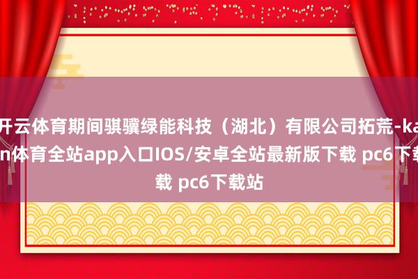 开云体育期间骐骥绿能科技（湖北）有限公司拓荒-kaiyun体育全站app入口IOS/安卓全站最新版下载 pc6下载站