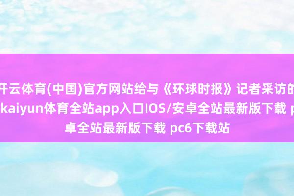 开云体育(中国)官方网站给与《环球时报》记者采访的各人合计-kaiyun体育全站app入口IOS/安卓全站最新版下载 pc6下载站