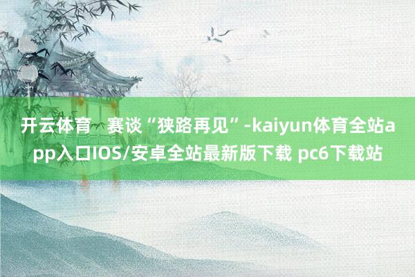 开云体育   赛谈“狭路再见”-kaiyun体育全站app入口IOS/安卓全站最新版下载 pc6下载站