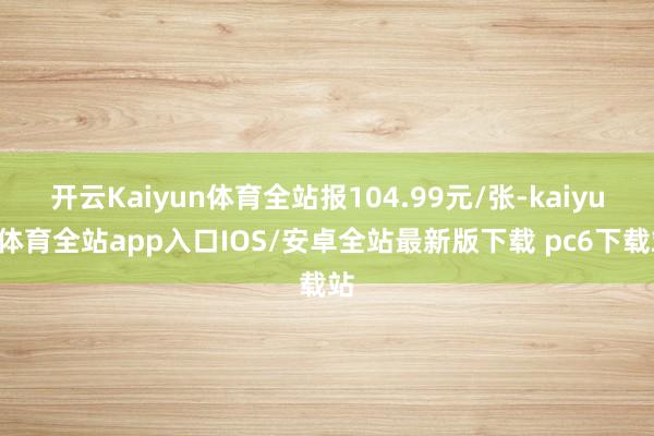 开云Kaiyun体育全站报104.99元/张-kaiyun体育全站app入口IOS/安卓全站最新版下载 pc6下载站