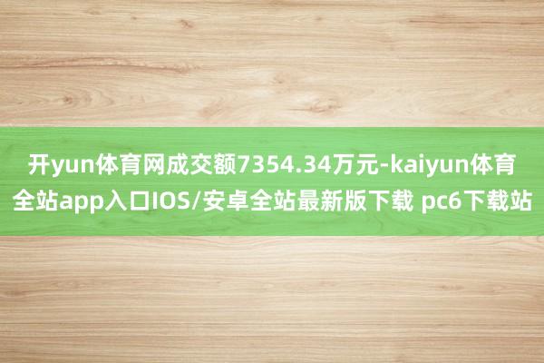 开yun体育网成交额7354.34万元-kaiyun体育全站app入口IOS/安卓全站最新版下载 pc6下载站