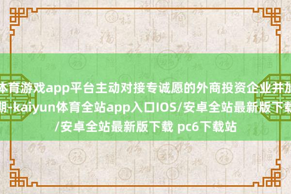 体育游戏app平台主动对接专诚愿的外商投资企业并加强事业；同期-kaiyun体育全站app入口IOS/安卓全站最新版下载 pc6下载站