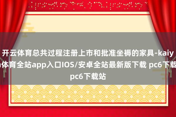 开云体育总共过程注册上市和批准坐褥的家具-kaiyun体育全站app入口IOS/安卓全站最新版下载 pc6下载站