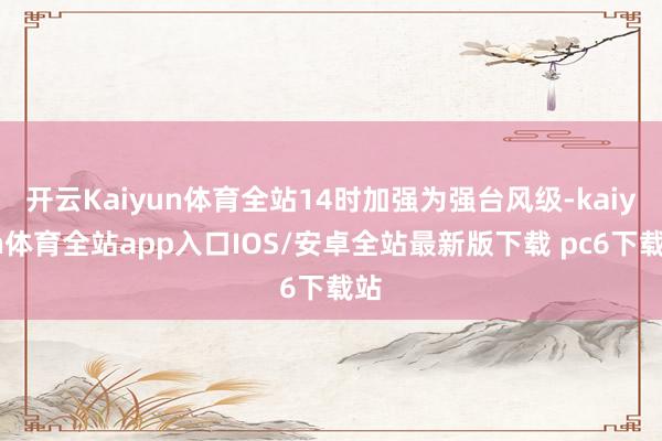 开云Kaiyun体育全站14时加强为强台风级-kaiyun体育全站app入口IOS/安卓全站最新版下载 pc6下载站