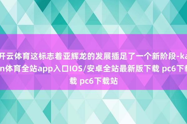 开云体育这标志着亚辉龙的发展插足了一个新阶段-kaiyun体育全站app入口IOS/安卓全站最新版下载 pc6下载站