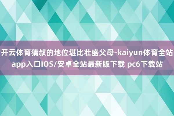 开云体育猜叔的地位堪比壮盛父母-kaiyun体育全站app入口IOS/安卓全站最新版下载 pc6下载站