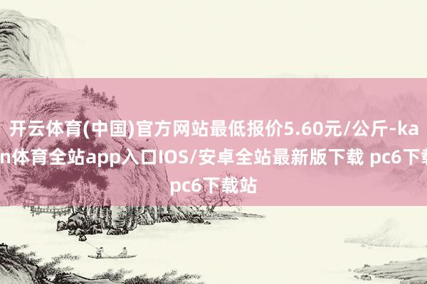 开云体育(中国)官方网站最低报价5.60元/公斤-kaiyun体育全站app入口IOS/安卓全站最新版下载 pc6下载站