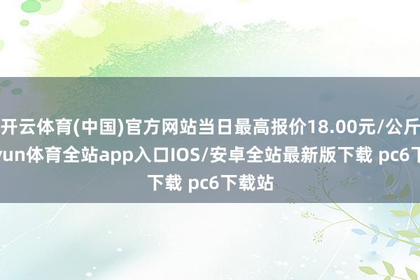 开云体育(中国)官方网站当日最高报价18.00元/公斤-kaiyun体育全站app入口IOS/安卓全站最新版下载 pc6下载站