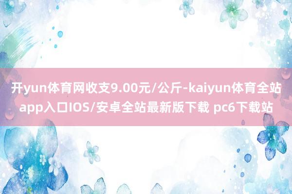 开yun体育网收支9.00元/公斤-kaiyun体育全站app入口IOS/安卓全站最新版下载 pc6下载站