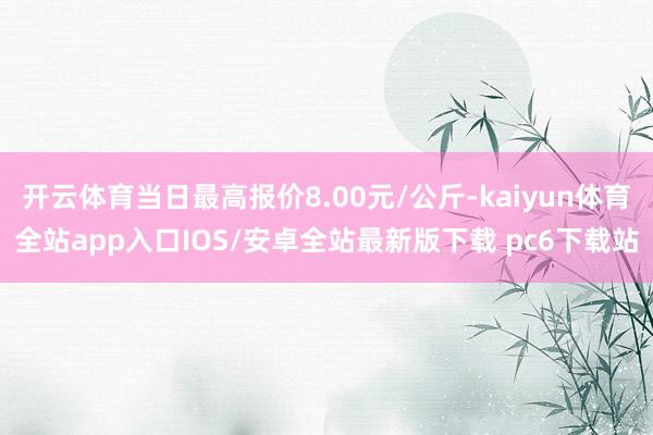 开云体育当日最高报价8.00元/公斤-kaiyun体育全站app入口IOS/安卓全站最新版下载 pc6下载站