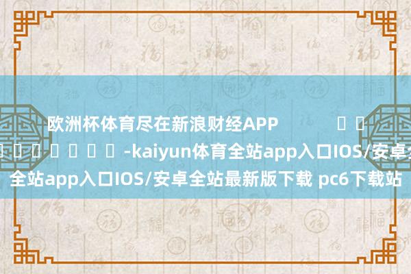 欧洲杯体育尽在新浪财经APP            						包袱剪辑：李桐 							-kaiyun体育全站app入口IOS/安卓全站最新版下载 pc6下载站