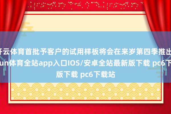 开云体育首批予客户的试用样板将会在来岁第四季推出-kaiyun体育全站app入口IOS/安卓全站最新版下载 pc6下载站