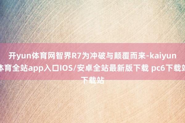 开yun体育网智界R7为冲破与颠覆而来-kaiyun体育全站app入口IOS/安卓全站最新版下载 pc6下载站