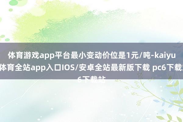 体育游戏app平台最小变动价位是1元/吨-kaiyun体育全站app入口IOS/安卓全站最新版下载 pc6下载站