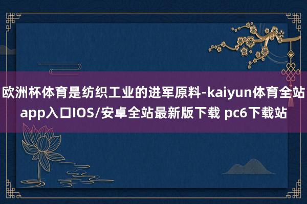 欧洲杯体育是纺织工业的进军原料-kaiyun体育全站app入口IOS/安卓全站最新版下载 pc6下载站