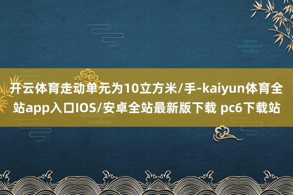 开云体育走动单元为10立方米/手-kaiyun体育全站app入口IOS/安卓全站最新版下载 pc6下载站